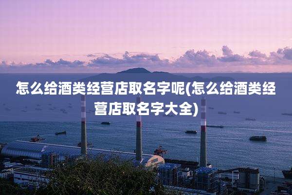 怎么给酒类经营店取名字呢(怎么给酒类经营店取名字大全)
