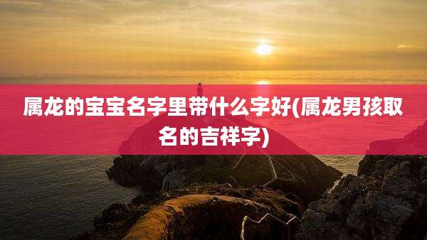 属龙的宝宝名字里带什么字好(属龙男孩取名的吉祥字)