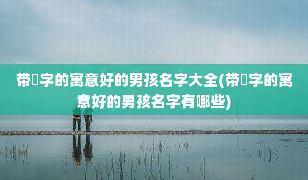 带燊字的寓意好的男孩名字大全(带燊字的寓意好的男孩名字有哪些)