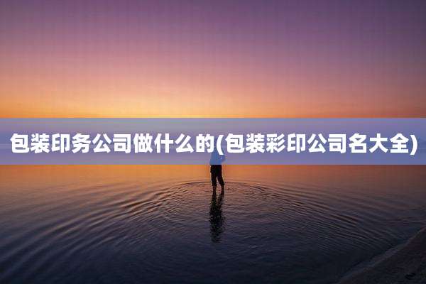 包装印务公司做什么的(包装彩印公司名大全)