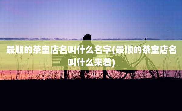 最顺的茶室店名叫什么名字(最顺的茶室店名叫什么来着)