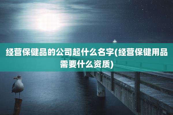 经营保健品的公司起什么名字(经营保健用品需要什么资质)