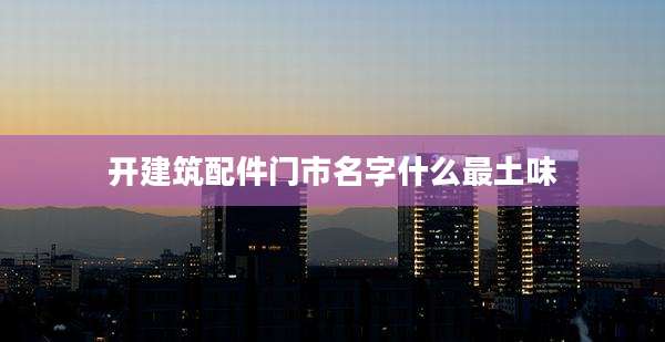 开建筑配件门市名字什么最土味