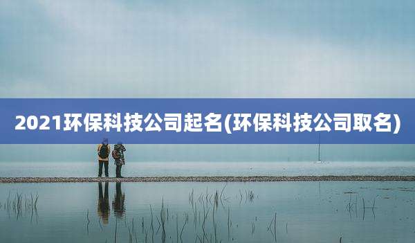 2021环保科技公司起名(环保科技公司取名)