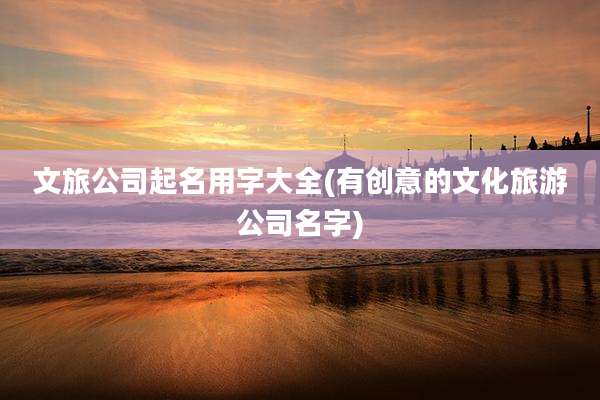 文旅公司起名用字大全(有创意的文化旅游公司名字)