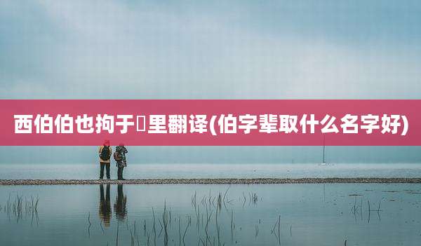 西伯伯也拘于羑里翻译(伯字辈取什么名字好)