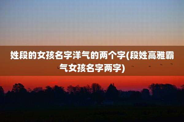 姓段的女孩名字洋气的两个字(段姓高雅霸气女孩名字两字)
