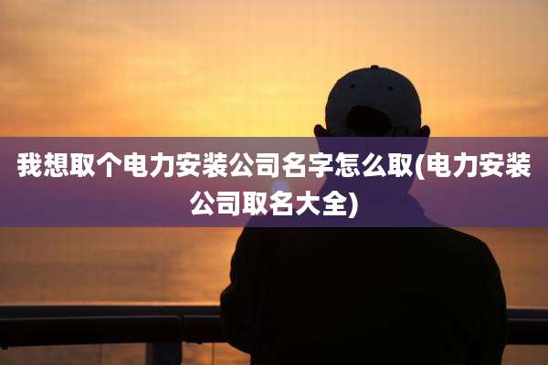 我想取个电力安装公司名字怎么取(电力安装公司取名大全)