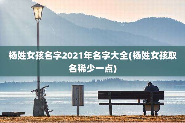 杨姓女孩名字2021年名字大全(杨姓女孩取名稀少一点)
