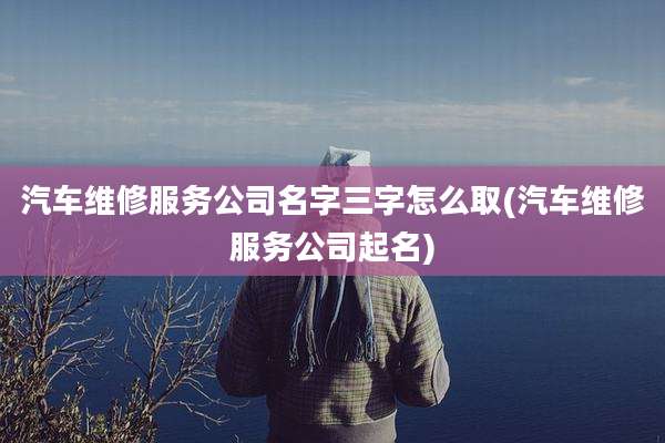 汽车维修服务公司名字三字怎么取(汽车维修服务公司起名)