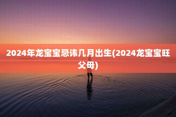 2024年龙宝宝忌讳几月出生(2024龙宝宝旺父母)