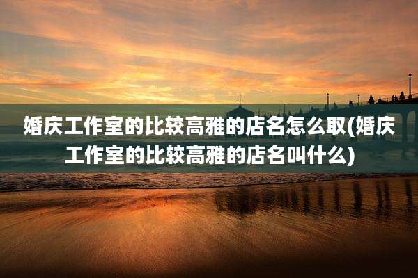 婚庆工作室的比较高雅的店名怎么取(婚庆工作室的比较高雅的店名叫什么)