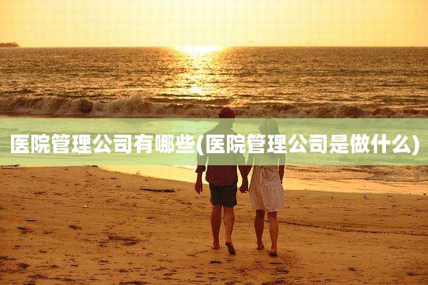 医院管理公司有哪些(医院管理公司是做什么)