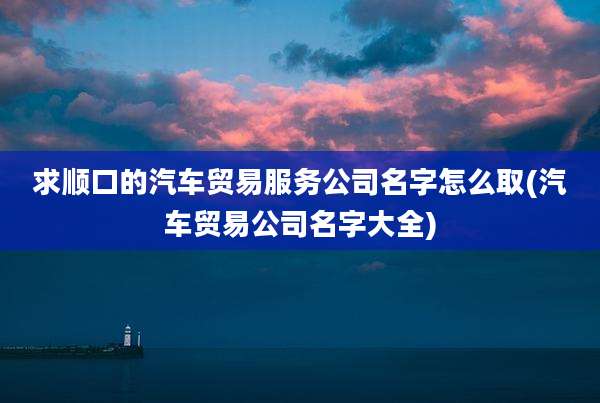 求顺口的汽车贸易服务公司名字怎么取(汽车贸易公司名字大全)