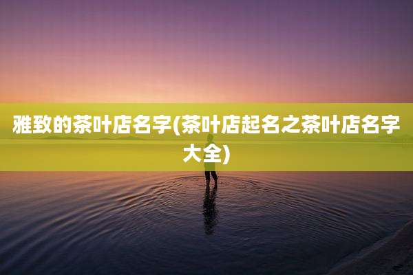 雅致的茶叶店名字(茶叶店起名之茶叶店名字大全)