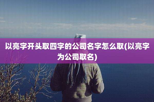 以亮字开头取四字的公司名字怎么取(以亮字为公司取名)