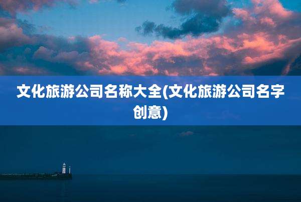 文化旅游公司名称大全(文化旅游公司名字创意)