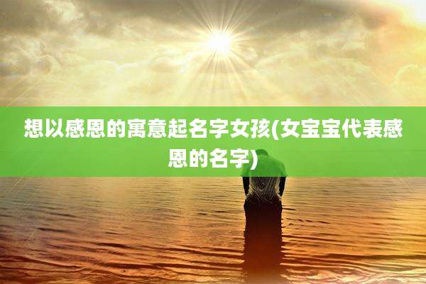 想以感恩的寓意起名字女孩(女宝宝代表感恩的名字)