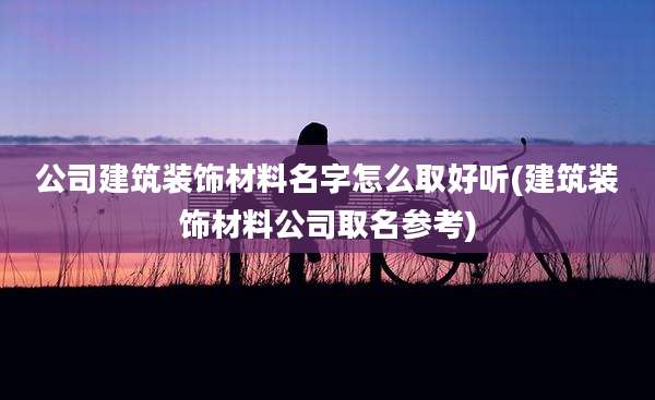 公司建筑装饰材料名字怎么取好听(建筑装饰材料公司取名参考)