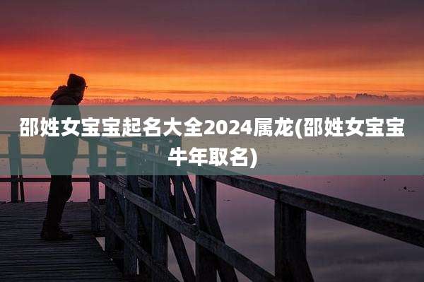 邵姓女宝宝起名大全2024属龙(邵姓女宝宝牛年取名)