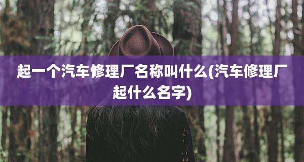 起一个汽车修理厂名称叫什么(汽车修理厂起什么名字)