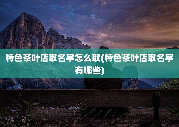 特色茶叶店取名字怎么取(特色茶叶店取名字有哪些)