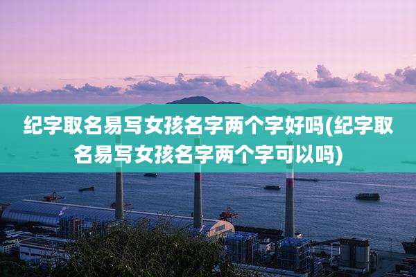 纪字取名易写女孩名字两个字好吗(纪字取名易写女孩名字两个字可以吗)