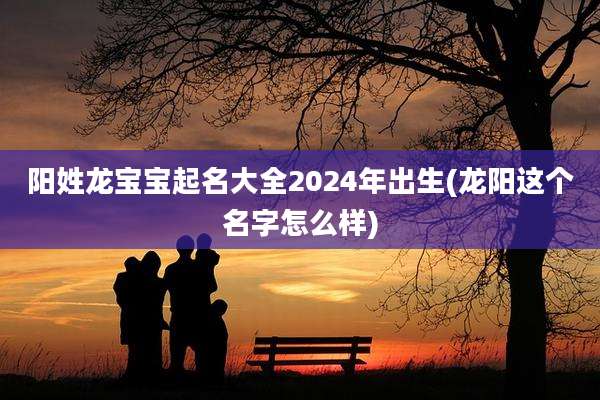 阳姓龙宝宝起名大全2024年出生(龙阳这个名字怎么样)