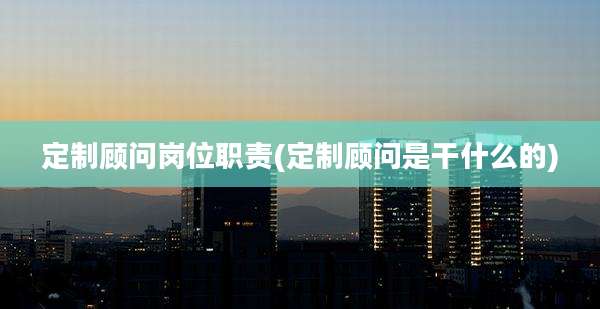 定制顾问岗位职责(定制顾问是干什么的)