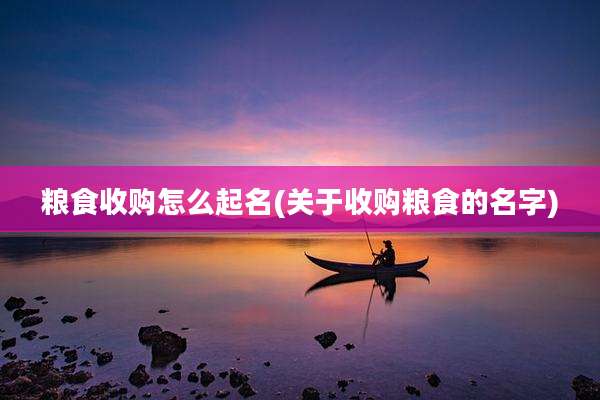 粮食收购怎么起名(关于收购粮食的名字)