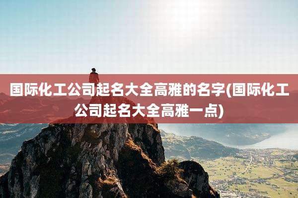 国际化工公司起名大全高雅的名字(国际化工公司起名大全高雅一点)