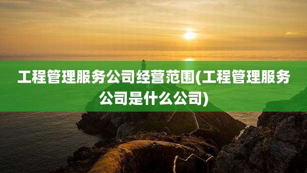 工程管理服务公司经营范围(工程管理服务公司是什么公司)