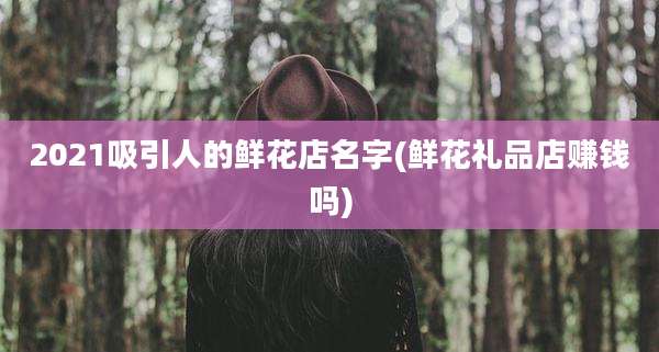 2021吸引人的鲜花店名字(鲜花礼品店赚钱吗)
