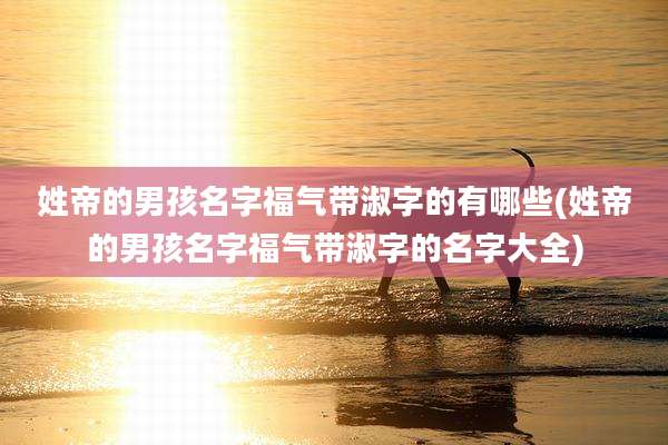 姓帝的男孩名字福气带淑字的有哪些(姓帝的男孩名字福气带淑字的名字大全)