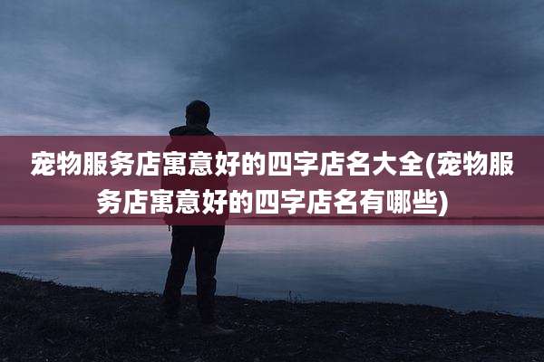 宠物服务店寓意好的四字店名大全(宠物服务店寓意好的四字店名有哪些)