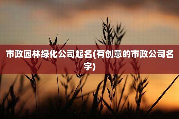 市政园林绿化公司起名(有创意的市政公司名字)