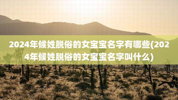 2024年候姓脱俗的女宝宝名字有哪些(2024年候姓脱俗的女宝宝名字叫什么)