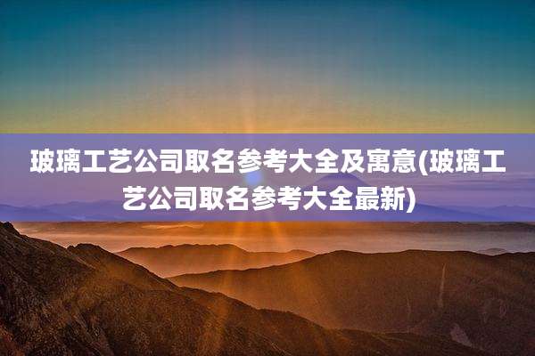 玻璃工艺公司取名参考大全及寓意(玻璃工艺公司取名参考大全最新)