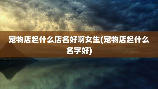 宠物店起什么店名好啊女生(宠物店起什么名字好)