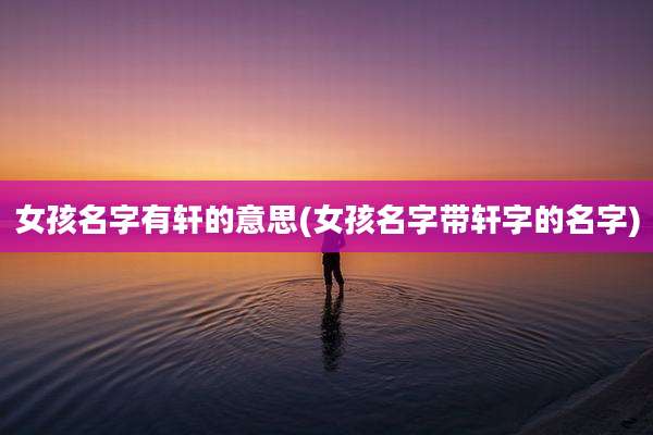 女孩名字有轩的意思(女孩名字带轩字的名字)