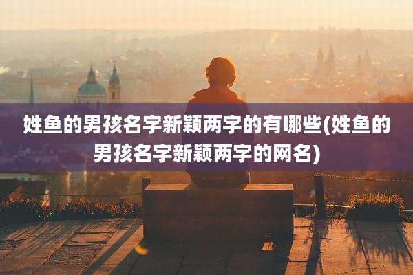 姓鱼的男孩名字新颖两字的有哪些(姓鱼的男孩名字新颖两字的网名)