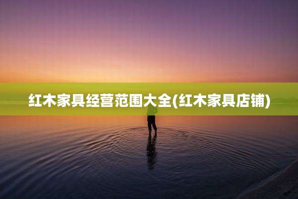 红木家具经营范围大全(红木家具店铺)