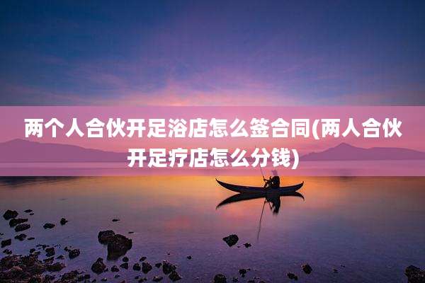 两个人合伙开足浴店怎么签合同(两人合伙开足疗店怎么分钱)