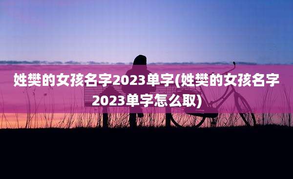 姓樊的女孩名字2023单字(姓樊的女孩名字2023单字怎么取)