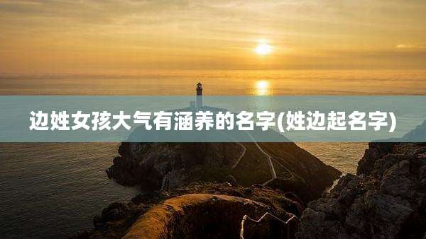 边姓女孩大气有涵养的名字(姓边起名字)