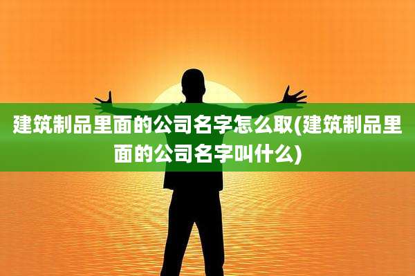 建筑制品里面的公司名字怎么取(建筑制品里面的公司名字叫什么)