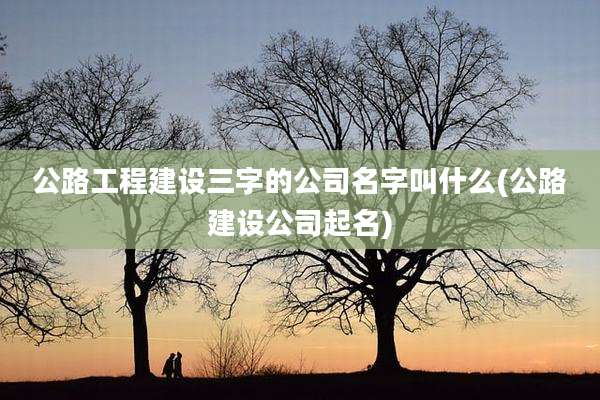 公路工程建设三字的公司名字叫什么(公路建设公司起名)