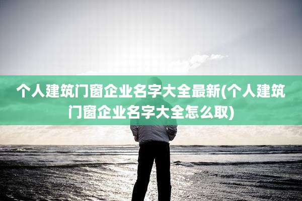 个人建筑门窗企业名字大全最新(个人建筑门窗企业名字大全怎么取)