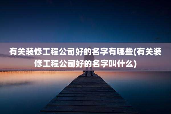 有关装修工程公司好的名字有哪些(有关装修工程公司好的名字叫什么)