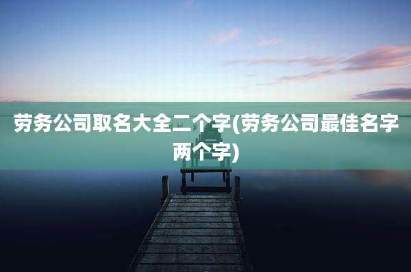 劳务公司取名大全二个字(劳务公司最佳名字两个字)